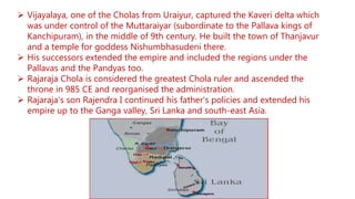 Vijayalaya, one of the Cholas from Uraiyur, captured the Kaveri delta which
was under control of the Muttaraiyar (subordinate to the Pallava kings of
Kanchipuram), in the middle of 9th century. He built the town of Thanjavur
and a temple for goddess Nishumbhasudeni there.
 His successors extended the empire and included the regions under the
Pallavas and the Pandyas too.
 Rajaraja Chola is considered the greatest Chola ruler and ascended the
throne in 985 CE and reorganised the administration.
 Rajaraja's son Rajendra I continued his father's policies and extended his
empire up to the Ganga valley, Sri Lanka and south-east Asia.
 