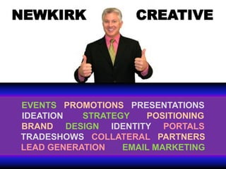 NEWKIRK             CREATIVE




EVENTS PROMOTIONS PRESENTATIONS
IDEATION   STRATEGY   POSITIONING
BRAND DESIGN IDENTITY PORTALS
TRADESHOWS COLLATERAL PARTNERS
LEAD GENERATION   EMAIL MARKETING
 