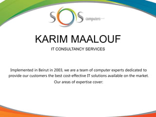 KARIM MAALOUF
IT CONSULTANCY SERVICES
Implemented in Beirut in 2003, we are a team of computer experts dedicated to
provide our customers the best cost-effective IT solutions available on the market.
Our areas of expertise cover:
 