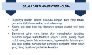 GEJALA DAN TANDA PENYAKIT KOLERA
• Terjadinya muntah setelah didahului dengan diare yang terjadi,
penderita tidaklah merasakan mual sebelumnya.
• Kejang otot perut bisa juga dirasakan dengan disertai nyeri yang
hebat.
• Banyaknya cairan yang keluar akan menyebabkan terjadinya
dehidrasi dengan tanda-tandanya seperti ; detak jantung cepat,
mulut kering, lemah fisik, mata cekung, hypotensi dan lain-lain yang
bila tidak segera mendapatkan penangan pengganti cairan tubuh
yang hilang dapat mengakibatkan kematian.
 