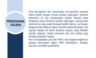 PENCEGAHAN
KOLERA
Cara pencegahan dan memutuskan tali penularan penyakit
kolera adalah dengan prinsip sanitasi lingkungan, terutama
kebersihan air dan pembuangan kotoran (feaces) pada
tempatnya yang memenuhi standar lingkungan. Lainnya ialah
meminum air yang sudah dimasak terlebih dahulu, cuci tangan
dengan bersih sebelum makan memakai sabun/antiseptik, cuci
sayuran dangan air bersih terutama sayuran yang dimakan
mentah (lalapan), hindari memakan ikan dan kerang yang
dimasak setengah matang.
Hal ini diungkapkan pula oleh WHO, dan langkah-langkah jitu
tersebut dirumuskan dalam 3SW (Sterilization, Sewage,
Sources, and Water purification).
 