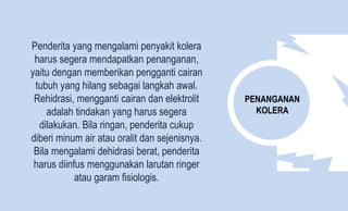 PENANGANAN
KOLERA
Penderita yang mengalami penyakit kolera
harus segera mendapatkan penanganan,
yaitu dengan memberikan pengganti cairan
tubuh yang hilang sebagai langkah awal.
Rehidrasi, mengganti cairan dan elektrolit
adalah tindakan yang harus segera
dilakukan. Bila ringan, penderita cukup
diberi minum air atau oralit dan sejenisnya.
Bila mengalami dehidrasi berat, penderita
harus diinfus menggunakan larutan ringer
atau garam fisiologis.
 
