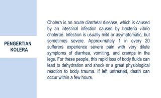 PENGERTIAN
KOLERA
Cholera is an acute diarrheal disease, which is caused
by an intestinal infection caused by bacteria vibrio
cholerae. Infection is usually mild or asymptomatic, but
sometimes severe. Approximately 1 in every 20
sufferers experience severe pain with very dilute
symptoms of diarrhea, vomiting, and cramps in the
legs. For these people, this rapid loss of body fluids can
lead to dehydration and shock or a great physiological
reaction to body trauma. If left untreated, death can
occur within a few hours.
 