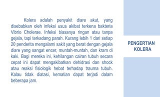 PENGERTIAN
KOLERA
Kolera adalah penyakit diare akut, yang
disebabkan oleh infeksi usus akibat terkena bakteria
Vibrio Cholerae. Infeksi biasanya ringan atau tanpa
gejala, tapi terkadang parah. Kurang lebih 1 dari setiap
20 penderita mengalami sakit yang berat dengan gejala
diare yang sangat encer, muntah-muntah, dan kram di
kaki. Bagi mereka ini, kehilangan cairan tubuh secara
cepat ini dapat mengakibatkan dehidrasi dan shock
atau reaksi fisiologik hebat terhadap trauma tubuh.
Kalau tidak diatasi, kematian dapat terjadi dalam
beberapa jam.
 