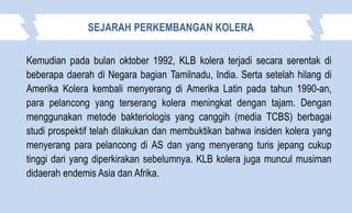 Kemudian pada bulan oktober 1992, KLB kolera terjadi secara serentak di
beberapa daerah di Negara bagian Tamilnadu, India. Serta setelah hilang di
Amerika Kolera kembali menyerang di Amerika Latin pada tahun 1990-an,
para pelancong yang terserang kolera meningkat dengan tajam. Dengan
menggunakan metode bakteriologis yang canggih (media TCBS) berbagai
studi prospektif telah dilakukan dan membuktikan bahwa insiden kolera yang
menyerang para pelancong di AS dan yang menyerang turis jepang cukup
tinggi dari yang diperkirakan sebelumnya. KLB kolera juga muncul musiman
didaerah endemis Asia dan Afrika.
SEJARAH PERKEMBANGAN KOLERA
 