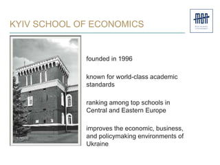 KYIV SCHOOL OF ECONOMICS
founded in 1996
known for world-class academic
standards
ranking among top schools in
Central and Eastern Europe
improves the economic, business,
and policymaking environments of
Ukraine
 