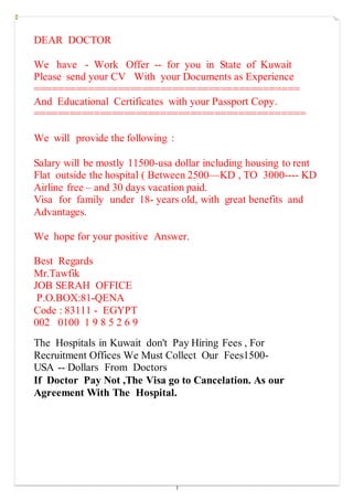 1
DEAR DOCTOR
We have - Work Offer -- for you in State of Kuwait
Please send your CV With your Documents as Experience
============================================
And Educational Certificates with your Passport Copy.
=============================================
We will provide the following :
Salary will be mostly 11500-usa dollar including housing to rent
Flat outside the hospital ( Between 2500—KD , TO 3000---- KD
Airline free – and 30 days vacation paid.
Visa for family under 18- years old, with great benefits and
Advantages.
We hope for your positive Answer.
Best Regards
Mr.Tawfik
JOB SERAH OFFICE
P.O.BOX:81-QENA
Code : 83111 - EGYPT
002 0100 1 9 8 5 2 6 9
The Hospitals in Kuwait don't Pay Hiring Fees , For
Recruitment Offices We Must Collect Our Fees1500-
USA -- Dollars From Doctors
If Doctor Pay Not ,The Visa go to Cancelation. As our
Agreement With The Hospital.
 