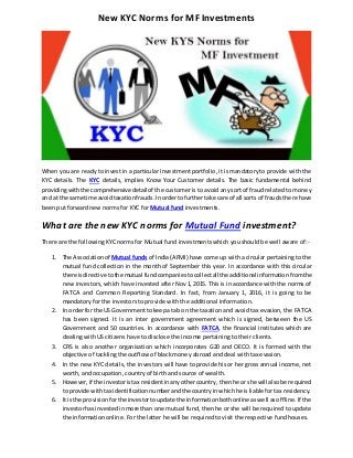 New KYC Norms for MF Investments
When you are ready to invest in a particular investment portfolio, it is mandatory to provide with the
KYC details. The KYC details, implies Know Your Customer details. The basic fundamental behind
providingwiththe comprehensivedetailof the customer is to avoid any sort of fraud related to money
and at the same time avoidtaxationfrauds. Inorderto furthertake care of all sorts of frauds there have
been put forward new norms for KYC for Mutual fund investments.
What are the new KYC norms for Mutual Fund investment?
There are the following KYC norms for Mutual fund investments which you should be well aware of:-
1. The Associationof Mutual funds of India (AFMI) have come up with a circular pertaining to the
mutual fund collection in the month of September this year. In accordance with this circular
there isdirective tothe mutual fund companies tocollectall the additional information fromthe
new investors, which have invested after Nov 1, 2015. This is in accordance with the norms of
FATCA and Common Reporting Standard. In fact, from January 1, 2016, it is going to be
mandatory for the investors to provide with the additional information.
2. In orderfor the US Governmenttokeepa tab on the taxation and avoid tax evasion, the FATCA
has been signed. It is an inter government agreement which is signed, between the US
Government and 50 countries. In accordance with FATCA, the financial institutes which are
dealing with US citizens have to disclose the income pertaining to their clients.
3. CRS is also another organisation which incorporates G20 and OECO. It is formed with the
objective of tackling the outflow of black money abroad and deal with tax evasion.
4. In the new KYC details, the investors will have to provide his or her gross annual income, net
worth, and occupation, country of birth and source of wealth.
5. However,if the investoristax residentinanyothercountry,thenhe or she will alsobe required
to provide withtax identificationnumberandthe countryinwhichhe is liable for tax residency.
6. It isthe provisionforthe investortoupdate the informationbothonline aswell asoffline. If the
investorhasinvestedinmore than one mutual fund, then he or she will be required to update
the information online. For the latter he will be required to visit the respective fund houses.
 