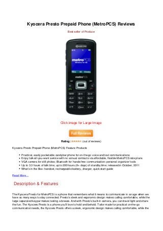 Kyocera Presto Prepaid Phone (MetroPCS) Reviews
                                             Best seller of Produce




                                       Click image for Large Image




                                        Rating:          (out of reviews)

Kyocera Presto Prepaid Phone (MetroPCS) Feature Products

       Practical, easily pocketable candybar phone for on-the-go voice and text communications
       Enjoy talk-all-you-want service with no annual contracts via affordable, flexible MetroPCS rate plans
       VGA camera for still photos; Bluetooth for hands-free communication; personal organizer tools
       Up to 3.3 hours of talk time, up to 200 hours (8+ days) of standby time; released in October, 2011
       What’s in the Box: handset, rechargeable battery, charger, quick start guide

Read More…


Description & Features

The Kyocera Presto for MetroPCS is a phone that remembers what it means to communicate in an age when we
have so many ways to stay connected. Presto’s sleek and ergonomic design makes calling comfortable, while the
large separated keypar makes texting a breeze. And with Presto’s built-in camera, you can travel light and share
the fun. The Kyocera Presto is a phone you’ll love to hold and behold. Tailor made for practical on-the-go
communication needs, the Kyocera Presto offers a sleek, ergonomic design makes calling comfortable, while the
 