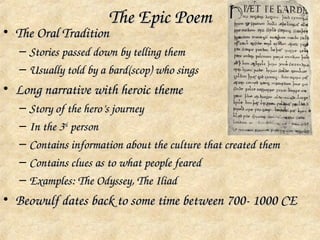The Epic Poem
• The Oral Tradition
   – Stories passed down by telling them
   – Usually told by a bard(scop) who sings
• Long narrative with heroic theme
   – Story of the hero’s journey
   – In the 3rd person
   – Contains information about the culture that created them
   – Contains clues as to what people feared
   – Examples: The Odyssey, The Iliad
• Beowulf dates back to some time between 700­ 1000 CE
 