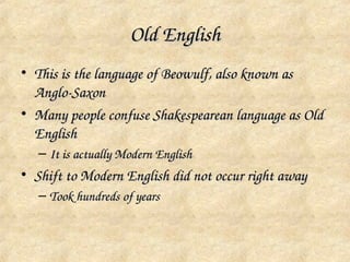 Old English
• This is the language of Beowulf, also known as 
  Anglo­Saxon
• Many people confuse Shakespearean language as Old 
  English
   – It is actually Modern English
• Shift to Modern English did not occur right away
   – Took hundreds of years
 