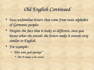 Old English Continued
• Uses unfamiliar letters that come from runic alphabet 
  of Germanic peoples
• Despite the fact that it looks so different, once you 
  know what the sounds the letters make it sounds very 
  similar to English
• For example:
   – “Pæt wæs god cyning!”
      • The P makes a th sound
 