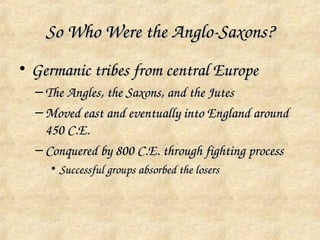 So Who Were the Anglo­Saxons?
• Germanic tribes from central Europe
  – The Angles, the Saxons, and the Jutes
  – Moved east and eventually into England around 
    450 C.E.
  – Conquered by 800 C.E. through fighting process
    • Successful groups absorbed the losers
 