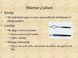 Warrior Culture
• Kinship
  – The individual ceases to exist, responsible for all behavior of 
    family members
• Lordship
  – The king is tied to everyone
     • Pursues interest of all members
     • Selfless­ Kinship
  – Military relationship
     • King is tied to the nobles who provide the soldiers who fight for the 
       king
 