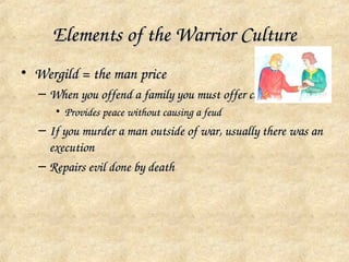 Elements of the Warrior Culture
• Wergild = the man price
  – When you offend a family you must offer compensation
     • Provides peace without causing a feud
  – If you murder a man outside of war, usually there was an 
    execution
  – Repairs evil done by death
 