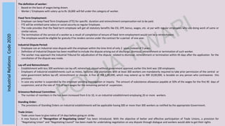 IndustrialRelationsCode2020
The definition of worker:
- Based on the basis of wages being drawn.
- Worker / Employees with salary up to Rs 18,000 will fall under the category of worker.
Fixed Term Employment:
- Employer can keep Fixed Term Employees (FTE) for specific duration and retrenchment compensation not to be paid.
- FTE will be entitled same salary or social security as regular Employee.
- The code provides that the fixed term employee will get all statutory benefits like ESI, EPF, bonus, wages, etc. at par with regular employees who are doing work of same or
similar nature.
- The termination of the service of a worker as a result of completion of tenure of fixed term employment would not be a retrenchment.
- The employee would be eligible for gratuity if he renders service under the contract for a period of one year.
Industrial Dispute Period:
- Employee can an Industrial raise dispute with the employer within the time limit of only 2 years instead of 3 years.
- Definition of Industrial Dispute has been modified to include the dispute arising out of discharge, dismissal, retrenchment or termination of such worker.
- The worker may approach the Industrial Tribunal for adjudication of the dispute related to dismissal, retrenchment or termination within 45 days after the application for the
conciliation of the dispute was made.
Lay-off and Retrenchment:
- Establishment with less 300 workmen can lay-off, retrenched, closed without government approval, earlier this limit was 100 employees.
- Employers of industrial establishments such as mines, factories and plantations with at least 300 workers are mandatorily required to take prior permission of the central or
state government before lay-off, retrenchment or closure. A fine of INR 1,00,000, which may extend up to INR 10,00,000, is leviable on any person who contravenes this
provision.
- In case any worker is suspended by the employer pending investigation or inquiry. The amount of subsistence allowance payable at 50% of the wages for the first 90 days of
suspension; and at the rate of 75% of such wages for the remaining period of suspension.
Grievance Redressal Committee:
- The number of members in the has been increased from 6 to 10, in an industrial establishment employing 20 or more workers.
Standing Order:
- The provisions of Standing Orders on Industrial establishments will be applicable having 300 or more than 300 workers as notified by the appropriate Government.
Trade Union:
- Trade union have to give notice of 14 days before going on strike.
- A new feature of “Recognition of Negotiating Union” has been introduced. With the objective of better and effective participation of Trade Unions, a provision for
“Negotiating Union” and “Negotiating Council” has been made for undertaking negotiation on any dispute through dialogue and workers would able to get their rights
 