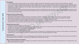 Revised Wages:
- 1st part includes all salary components express in terms of money are capable of being so expressed like basic salary, all reimbursements, all allowances, allbenefits.
- 2nd part of the definition provide specific exclusion like Bonus payable under any law, Conveyance allowance, House rent allowance, Overtime Allowance, House
Accommodation, Supply of light water medical attendance, other amenities/ service excluded by a General or special order of the appropriate government, Commission,
contribution to provident fund/pension, Any sum paid to defray special expenses, Gratuity, Retrenchment Compensation, Remuneration payable under any award or
settlement between the parties.
- 3rd part of the definition provides that the total excluded components should not exceed 50% of the total remuneration. The third part of the definition provide limit as the
definition very clearly specifies the list of exclusions so anything which is paid to the employees other than the exclusion would be covered and within this specific exclusion
the limit cannot be more than 50%.
Employee Provident Fund Scheme (EPF):
- Aadhaar based registration is mandated.
- Major reforms in the Employees Provident Fund Scheme is incorporation of limitation period of five years for initiation and two years for concluding enquiries.
- All establishments having 20 or more workers come under the purview of EPF, earlier it was applicable only on those establishments included in the schedule.
- Systems has been designed for covering the categoryself-employed or any other category under the purview of EPF scheme.
- Increase penalty amount from 10,000 to 1,00,000 and imprisonment of one to three years on deduction of employee contribution from salary and non-depositing.
- Subsequent failure to pay contributions attracts imprisonmentof two to five years and fine of three lakh rupees.
Employee State Insurance (ESI)
- The Facility of ESI would be available to all 740 districts.
- If employer and majority employees agree then voluntary registration has been allowed under the code and ESI scheme will be applicable. Further, government can extend
ESI scheme to any hazardous occupation also even if a single employee is employed.
- Gig workers and unorganized sectors will also able to link withESIC.
- Plantation workers will also fall under the purview of ESI.
- If any employer fails to pay ESI contributions, even then ESI has to pass on the benefits to the employee which ESIC can recover it from the employer to the extent of the
capitalized value of the benefit net of any payment of contribution amount, interest and damages payable by the employer.
Maternity Benefit:
Every woman is entitled to medical bonus of up to Rs 3,500 where pre-natal confinement and post-natal care is not provided by employer whose upper limit can be amend by
the Central government up to Rs 20000/- , this upper limit of Rs 20000 has been removed under the code.
Rights and duties of employees and employers:
- Rights and duties laid down in the Code for employees too, employees shall take care of their own health, shall comply with specified safety and health measures, shall
report unsafe situations to the inspector
SocialSecurityCode2020
 