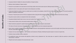 BenefitsofCodes
▪ Compulsory facility for Helpline for redressal of problems of migrant workers.
▪ Making a national database of migrant workers.
▪ Provision for accumulation of one day leave for every 20 days worked, when work has been done for 180 days instead of 240 days.
▪ Equality for women in every sphere with respect to late working hours and safety.
▪ In the event of death of a worker or injury to a worker due to an accident at his workplace, at least 50 % share of the penalty would be given. This amount would be in
addition to Employees Compensation.
▪ Provision of “Social Security Fund” for 40 Crore unorganized workers along with GIG and platform workers and will help Universal Social Security coverage.
▪ Pay parity to women workers as compared to their male counterparts.
▪ Occupational Safety & Health Code to also can now cover workers from IT and Service Sector.
▪ 14 days notice for Strike so that in this period amicable solution comes out.
▪ Vibrant mechanism proposed for speedier disposal by Labour Tribunals as “Justice delayed is Justice denied”.
▪ The Codes to Promote Harmonious Industrial Relations for higher productivity and more employment generation.
▪ Labour Codes to establish transparent, answerable and simple mechanism reducing registration requirement to just one from eight; need of license also to just one from
three four under different laws earlier.
▪ Inspector to be now made as Inspector – cum- Facilitator and introduction of Random, Web Based Inspection System to remove to Inspector Raj.
▪ Penalties increase manifold; to act as a deterrent.
▪ All establishment except some exclusion like agriculture, domestic service, employment less than ninety days etc. required to notify the vacancies to career centers
electronically or otherwise.
▪ Filing the return by the employer to the concerned career center.
 