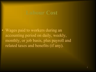 Labour Cost
• Wages paid to workers during an
accounting period on daily, weekly,
monthly, or job basis, plus payroll and
related taxes and benefits (if any).
1
 