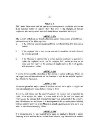 - 7 -
Article (14)
The Labour Department may not approve the employment of employees who are not
UAE nationals unless its records show that none of the unemployed national
employees who are registered with the Labour Section is qualified for the job.
ARTICLE (15)
The Ministry of Labour and Social Affairs may cancel work permits granted to non-
nationals in any of the following cases:
a. If the employee remains unemployed for a period exceeding three consecutive
months.
b. If the employee fails to meet one or more of the conditions on basis of which
the permit is granted.
c. If the Ministry is satisfied that a certain national employee is qualified to
replace the employee; in this case the employee shall continue to carry out his
work until the expiry of his contract of employment or his work permit,
whichever occurs earlier.
ARTICLE (16)
A special Section shall be established at the Ministry of Labour and Social Affairs for
the employment of non-nationals and the functions of said Section shall be regulated
by a Ministerial Resolution.
ARTICLE (17)
No natural person or body-corporate is allowed to work as an agent or supplier of
non-national employees unless he has a license to do so.
However, such license may be issued if necessity so requires only to nationals by
order of the Minister of Labour. A license shall be valid for one year subject of
renewal, and the licensee shall be under the supervision and control of the Ministry.
Said Licenses may not be granted if an Employment Office pertaining to the Ministry
or to an authority approved by the Ministry is already operating in the area and is able
to act as intermediary to supply labour.
ARTICLE (18)
It is not permissible for any licensed labour agent or supplier to demand or accept
from any worker whether before or after his recruitment, any commission or material
 