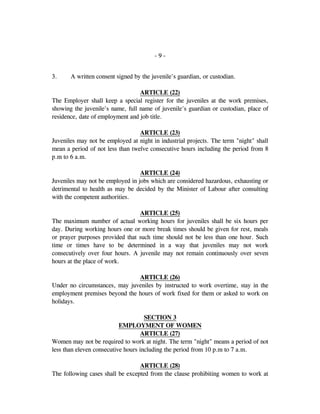 - 9 -
3. A written consent signed by the juvenile's guardian, or custodian.
ARTICLE (22)
The Employer shall keep a special register for the juveniles at the work premises,
showing the juvenile's name, full name of juvenile's guardian or custodian, place of
residence, date of employment and job title.
ARTICLE (23)
Juveniles may not be employed at night in industrial projects. The term "night" shall
mean a period of not less than twelve consecutive hours including the period from 8
p.m to 6 a.m.
ARTICLE (24)
Juveniles may not be employed in jobs which are considered hazardous, exhausting or
detrimental to health as may be decided by the Minister of Labour after consulting
with the competent authorities.
ARTICLE (25)
The maximum number of actual working hours for juveniles shall be six hours per
day. During working hours one or more break times should be given for rest, meals
or prayer purposes provided that such time should not be less than one hour. Such
time or times have to be determined in a way that juveniles may not work
consecutively over four hours. A juvenile may not remain continuously over seven
hours at the place of work.
ARTICLE (26)
Under no circumstances, may juveniles by instructed to work overtime, stay in the
employment premises beyond the hours of work fixed for them or asked to work on
holidays.
SECTION 3
EMPLOYMENT OF WOMEN
ARTICLE (27)
Women may not be required to work at night. The term "night" means a period of not
less than eleven consecutive hours including the period from 10 p.m to 7 a.m.
ARTICLE (28)
The following cases shall be excepted from the clause prohibiting women to work at
 