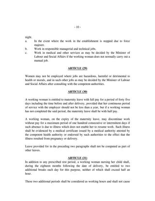 - 10 -
night.
a. In the event where the work in the establishment is stopped due to force
majeure.
b. Work in responsible managerial and technical jobs.
c. Work in medical and other services as may be decided by the Minister of
Labour and Social Affairs if the working woman does not normally carry out a
manual job.
ARTICLE (29)
Women may not be employed where jobs are hazardous, harmful or detrimental to
health or morals, and in such other jobs as may be decided by the Minister of Labour
and Social Affairs after consulting with the competent authorities.
ARTICLE (30)
A working woman is entitled to maternity leave with full pay for a period of forty five
days including the time before and after delivery, provided that her continuous period
of service with the employer should not be less than a year, but if a working woman
has not completed the said period, the maternity leave shall be with half pay.
A working woman, on the expiry of the maternity leave, may discontinue work
without pay for a maximum period of one hundred consecutive or intermittent days if
such absence is due to illness which does not enable her to resume work. Such illness
shall be evidenced by a medical certificate issued by a medical authority attested by
the competent health authority or endorsed by such authorities to the effect that the
illness resulted from pregnancy or delivery.
Leave provided for in the preceding two paragraphs shall not be computed as part of
other leaves.
ARTICLE (31)
In addition to any prescribed rest period, a working woman nursing her child shall,
during the eighteen months following the date of delivery, be entitled to two
additional breaks each day for this purpose, neither of which shall exceed half an
hour.
These two additional periods shall be considered as working hours and shall not cause
 