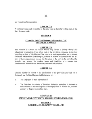 - 11 -
any reduction of remuneration.
ARTICLE (32)
A working woman shall be entitled to the same wage as that of a working man, if she
does the same work.
SECTION 4
COMMON PROVISIONS FOR EMPLOYMENT OF
JUVENILES & WOMEN
ARTICLE (33)
The Minister of Labour and Social Affairs may decide to exempt charity and
educational organizations from all or part of the provisions stipulated in the two
preceding sections of this Chapter if the objects of such organizations are to provide
vocational rehabilitation or training to juveniles or women on condition that the by-
laws of these organizations provide for the nature of the work to be carried out by
juveniles and women, the working hours and conditions in a manner that
commensurate with the actual potentiality of women and juveniles.
ARTICLE (34)
Criminal liability in respect of the enforcement of the provisions provided for in
Sections 2 and 3 of this Chapter shall be incurred by:
a. The Employers of their representative.
b. The Guardians or trustees of juveniles, husbands, guardians or trustees of
minor women if they have agreed to the employment of women and juveniles
contrary to the provisions of the Law.
CHAPTER III
EMPLOYMENT CONTRACTS, RECORDS AND REMUNERATION
SECTION 1
INDIVIDUAL EMPLOYMENT CONTRACTS
 