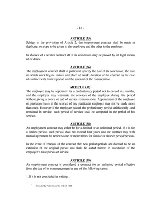 - 12 -
ARTICLE (35)
Subject to the provisions of Article 2, the employment contract shall be made in
duplicate, on copy to be given to the employee and the other to the employer.
In absence of a written contract all of its conditions may be proved by all legal means
of evidence.
ARTICLE (36)
The employment contract shall in particular specify the date of its conclusion, the date
on which work begins, nature and place of work, duration of the contract in the case
of contract with limited period and the amount of the remuneration.
ARTICLE (37)*
The employee may be appointed for a probationary period not to exceed six months,
and the employer may terminate the services of the employee during this period
without giving a notice or end of service remuneration. Appointment of the employee
on probation basis in the service of one particular employer may not be made more
than once. However if the employee passed the probationary period satisfactorily, and
remained in service, such period of service shall be computed in the period of his
service.
ARTICLE (38)
An employment contract may either be for a limited or an unlimited period. If it is for
a limited period, such period shall not exceed four years and the contract may with
mutual agreement be renewed one or more times for similar or shorter period/periods.
In the event of renewal of the contract the new period/periods are deemed to be an
extension of the original period and shall be added thereto in calculation of the
employee's total period of service.
ARTICLE (39)
An employment contract is considered a contract for an unlimited period effective
from the day of its commencement in any of the following cases:
1.If it is not concluded in writing .
*
Amended by Federal Law No. (12) of 1986.
 