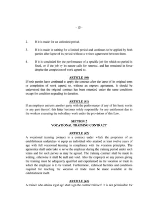 - 13 -
2. If it is made for an unlimited period.
3. If it is made in writing for a limited period and continues to be applied by both
parties after lapse of its period without a written agreement between them.
4. If it is concluded for the performance of a specific job for which no period is
fixed, or if the job by its nature calls for renewal, and has remained in force
despite the completion of work agreed to.
ARTICLE (40)
If both parties have continued to apply the contract after the lapse of its original term
or completion of work agreed to, without an express agreement, it should be
understood that the original contract has been extended under the same conditions
except for condition regrading its duration.
ARTICLE (41)
If an employer entrusts another party with the performance of any of his basic works
or any part thereof, this latter becomes solely responsible for any entitlement due to
the workers executing the subsidiary work under the provisions of this Law.
SECTION 2
VOCATIONAL TRAINING CONTRACT
ARTICLE (42)
A vocational training contract is a contract under which the proprietor of an
establishment undertakes to equip an individual who attained at least twelve years of
age with full vocational training in compliance with the vocation principles. The
apprentice shall undertake to serve the employer during the training period under such
terms and for such period as may be agreed. The training contract shall be made in
writing, otherwise it shall be null and void. Also the employer or any person giving
the training must be adequately qualified and experienced in the vocation or trade in
which the employee is to be trained. Furthermore, technical facilities and conditions
required for teaching the vocation or trade must be made available at the
establishment itself.
ARTICLE (43)
A trainee who attains legal age shall sign the contract himself. It is not permissible for
 
