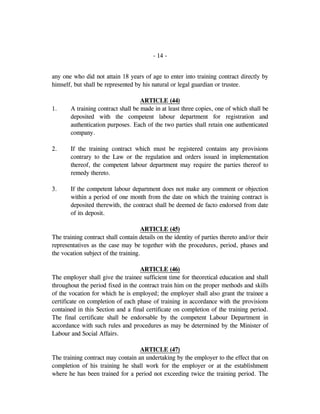 - 14 -
any one who did not attain 18 years of age to enter into training contract directly by
himself, but shall be represented by his natural or legal guardian or trustee.
ARTICLE (44)
1. A training contract shall be made in at least three copies, one of which shall be
deposited with the competent labour department for registration and
authentication purposes. Each of the two parties shall retain one authenticated
company.
2. If the training contract which must be registered contains any provisions
contrary to the Law or the regulation and orders issued in implementation
thereof, the competent labour department may require the parties thereof to
remedy thereto.
3. If the competent labour department does not make any comment or objection
within a period of one month from the date on which the training contract is
deposited therewith, the contract shall be deemed de facto endorsed from date
of its deposit.
ARTICLE (45)
The training contract shall contain details on the identity of parties thereto and/or their
representatives as the case may be together with the procedures, period, phases and
the vocation subject of the training.
ARTICLE (46)
The employer shall give the trainee sufficient time for theoretical education and shall
throughout the period fixed in the contract train him on the proper methods and skills
of the vocation for which he is employed; the employer shall also grant the trainee a
certificate on completion of each phase of training in accordance with the provisions
contained in this Section and a final certificate on completion of the training period.
The final certificate shall be endorsable by the competent Labour Department in
accordance with such rules and procedures as may be determined by the Minister of
Labour and Social Affairs.
ARTICLE (47)
The training contract may contain an undertaking by the employer to the effect that on
completion of his training he shall work for the employer or at the establishment
where he has been trained for a period not exceeding twice the training period. The
 