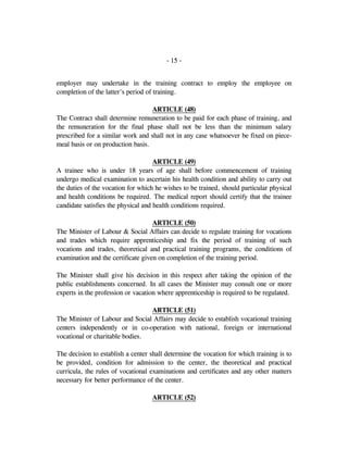 - 15 -
employer may undertake in the training contract to employ the employee on
completion of the latter's period of training.
ARTICLE (48)
The Contract shall determine remuneration to be paid for each phase of training, and
the remuneration for the final phase shall not be less than the minimum salary
prescribed for a similar work and shall not in any case whatsoever be fixed on piece-
meal basis or on production basis.
ARTICLE (49)
A trainee who is under 18 years of age shall before commencement of training
undergo medical examination to ascertain his health condition and ability to carry out
the duties of the vocation for which he wishes to be trained, should particular physical
and health conditions be required. The medical report should certify that the trainee
candidate satisfies the physical and health conditions required.
ARTICLE (50)
The Minister of Labour & Social Affairs can decide to regulate training for vocations
and trades which require apprenticeship and fix the period of training of such
vocations and trades, theoretical and practical training programs, the conditions of
examination and the certificate given on completion of the training period.
The Minister shall give his decision in this respect after taking the opinion of the
public establishments concerned. In all cases the Minister may consult one or more
experts in the profession or vacation where apprenticeship is required to be regulated.
ARTICLE (51)
The Minister of Labour and Social Affairs may decide to establish vocational training
centers independently or in co-operation with national, foreign or international
vocational or charitable bodies.
The decision to establish a center shall determine the vocation for which training is to
be provided, condition for admission to the center, the theoretical and practical
curricula, the rules of vocational examinations and certificates and any other matters
necessary for better performance of the center.
ARTICLE (52)
 