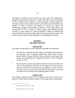 - 16 -
The Minister of Labour and Social Affairs may impose upon such establishments,
companies and proprietors of industries, vocations and trades as may be determined
by him to accept a certain number or a certain percentage of national trainees for
work under such terms and conditions and for such periods as may be decided by the
Minister of Labour. Moreover, the Minister of Labour may require said
establishments, companies, and proprietors of industries, vocations and trades as may
be determined by him to accept for training purposes and additional practical
experience a certain number of a certain percentage of students of industrial and
vocational institutes and centers students under such terms and conditions and for such
periods as may be agreed with the management of the establishment concerned.
SECTION 3
RECORDS AND FILES
ARTICLE (53)*
Each employer employing five or more employees shall abide by the following :
1. He shall keep a special file for each employee, showing his name, profession,
age, nationality, place of residence, marital status, effective date of service,
pay and whatever changes effected on the pay, penalties invoked against him,
injuries and vocational diseases sustained by him, date of service termination
and causes of that.
2. He shall prepare a card for each employee and keep it in his personal file. The
card is to be divided into three parts, one for annual leaves, the second for
sick leaves and the third for other leaves. The employer or whoever acts for
him shall record in this card any leaves obtained by the employee, and it shall
be referred to this card whenever the employee applies for leave.
ARTICLE (54)*
Each employer employing fifteen or more employees shall keep in each place of
business or branch where he practices business, the following records and documents:
*
Amended by Federal Law No. (12) of 1986.
*
Amended by Federal Law No. 12 of 1986.
 