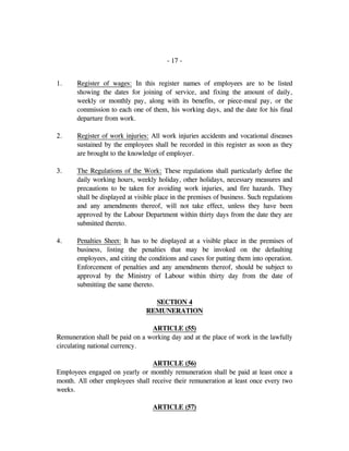 - 17 -
1. Register of wages: In this register names of employees are to be listed
showing the dates for joining of service, and fixing the amount of daily,
weekly or monthly pay, along with its benefits, or piece-meal pay, or the
commission to each one of them, his working days, and the date for his final
departure from work.
2. Register of work injuries: All work injuries accidents and vocational diseases
sustained by the employees shall be recorded in this register as soon as they
are brought to the knowledge of employer.
3. The Regulations of the Work: These regulations shall particularly define the
daily working hours, weekly holiday, other holidays, necessary measures and
precautions to be taken for avoiding work injuries, and fire hazards. They
shall be displayed at visible place in the premises of business. Such regulations
and any amendments thereof, will not take effect, unless they have been
approved by the Labour Department within thirty days from the date they are
submitted thereto.
4. Penalties Sheet: It has to be displayed at a visible place in the premises of
business, listing the penalties that may be invoked on the defaulting
employees, and citing the conditions and cases for putting them into operation.
Enforcement of penalties and any amendments thereof, should be subject to
approval by the Ministry of Labour within thirty day from the date of
submitting the same thereto.
SECTION 4
REMUNERATION
ARTICLE (55)
Remuneration shall be paid on a working day and at the place of work in the lawfully
circulating national currency.
ARTICLE (56)
Employees engaged on yearly or monthly remuneration shall be paid at least once a
month. All other employees shall receive their remuneration at least once every two
weeks.
ARTICLE (57)
 