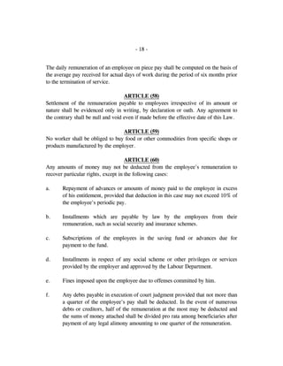 - 18 -
The daily remuneration of an employee on piece pay shall be computed on the basis of
the average pay received for actual days of work during the period of six months prior
to the termination of service.
ARTICLE (58)
Settlement of the remuneration payable to employees irrespective of its amount or
nature shall be evidenced only in writing, by declaration or oath. Any agreement to
the contrary shall be null and void even if made before the effective date of this Law.
ARTICLE (59)
No worker shall be obliged to buy food or other commodities from specific shops or
products manufactured by the employer.
ARTICLE (60)
Any amounts of money may not be deducted from the employee's remuneration to
recover particular rights, except in the following cases:
a. Repayment of advances or amounts of money paid to the employee in excess
of his entitlement, provided that deduction in this case may not exceed 10% of
the employee's periodic pay.
b. Installments which are payable by law by the employees from their
remuneration, such as social security and insurance schemes.
c. Subscriptions of the employees in the saving fund or advances due for
payment to the fund.
d. Installments in respect of any social scheme or other privileges or services
provided by the employer and approved by the Labour Department.
e. Fines imposed upon the employee due to offenses committed by him.
f. Any debts payable in execution of court judgment provided that not more than
a quarter of the employee's pay shall be deducted. In the event of numerous
debts or creditors, half of the remuneration at the most may be deducted and
the sums of money attached shall be divided pro rata among beneficiaries after
payment of any legal alimony amounting to one quarter of the remuneration.
 
