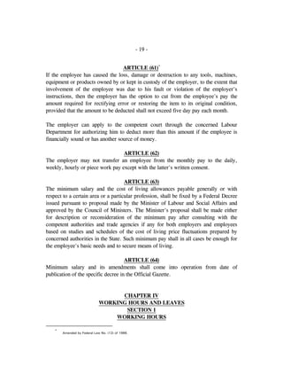 - 19 -
ARTICLE (61)*
If the employee has caused the loss, damage or destruction to any tools, machines,
equipment or products owned by or kept in custody of the employer, to the extent that
involvement of the employee was due to his fault or violation of the employer's
instructions, then the employer has the option to cut from the employee's pay the
amount required for rectifying error or restoring the item to its original condition,
provided that the amount to be deducted shall not exceed five day pay each month.
The employer can apply to the competent court through the concerned Labour
Department for authorizing him to deduct more than this amount if the employee is
financially sound or has another source of money.
ARTICLE (62)
The employer may not transfer an employee from the monthly pay to the daily,
weekly, hourly or piece work pay except with the latter's written consent.
ARTICLE (63)
The minimum salary and the cost of living allowances payable generally or with
respect to a certain area or a particular profession, shall be fixed by a Federal Decree
issued pursuant to proposal made by the Minister of Labour and Social Affairs and
approved by the Council of Ministers. The Minister's proposal shall be made either
for description or reconsideration of the minimum pay after consulting with the
competent authorities and trade agencies if any for both employers and employees
based on studies and schedules of the cost of living price fluctuations prepared by
concerned authorities in the State. Such minimum pay shall in all cases be enough for
the employee's basic needs and to secure means of living.
ARTICLE (64)
Minimum salary and its amendments shall come into operation from date of
publication of the specific decree in the Official Gazette.
CHAPTER IV
WORKING HOURS AND LEAVES
SECTION 1
WORKING HOURS
*
Amended by Federal Law No. (12) of 1986.
 