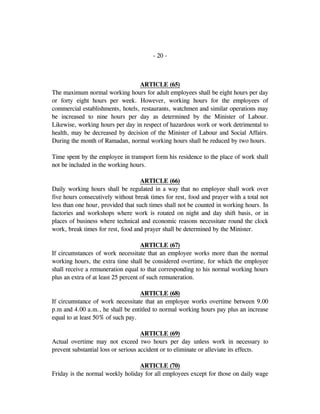 - 20 -
ARTICLE (65)
The maximum normal working hours for adult employees shall be eight hours per day
or forty eight hours per week. However, working hours for the employees of
commercial establishments, hotels, restaurants, watchmen and similar operations may
be increased to nine hours per day as determined by the Minister of Labour.
Likewise, working hours per day in respect of hazardous work or work detrimental to
health, may be decreased by decision of the Minister of Labour and Social Affairs.
During the month of Ramadan, normal working hours shall be reduced by two hours.
Time spent by the employee in transport form his residence to the place of work shall
not be included in the working hours.
ARTICLE (66)
Daily working hours shall be regulated in a way that no employee shall work over
five hours consecutively without break times for rest, food and prayer with a total not
less than one hour, provided that such times shall not be counted in working hours. In
factories and workshops where work is rotated on night and day shift basis, or in
places of business where technical and economic reasons necessitate round the clock
work, break times for rest, food and prayer shall be determined by the Minister.
ARTICLE (67)
If circumstances of work necessitate that an employee works more than the normal
working hours, the extra time shall be considered overtime, for which the employee
shall receive a remuneration equal to that corresponding to his normal working hours
plus an extra of at least 25 percent of such remuneration.
ARTICLE (68)
If circumstance of work necessitate that an employee works overtime between 9.00
p.m and 4.00 a.m., he shall be entitled to normal working hours pay plus an increase
equal to at least 50% of such pay.
ARTICLE (69)
Actual overtime may not exceed two hours per day unless work in necessary to
prevent substantial loss or serious accident or to eliminate or alleviate its effects.
ARTICLE (70)
Friday is the normal weekly holiday for all employees except for those on daily wage
 