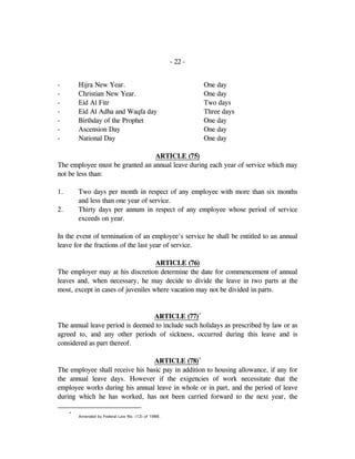 - 22 -
- Hijra New Year. One day
- Christian New Year. One day
- Eid Al Fitr Two days
- Eid Al Adha and Waqfa day Three days
- Birthday of the Prophet One day
- Ascension Day One day
- National Day One day
ARTICLE (75)
The employee must be granted an annual leave during each year of service which may
not be less than:
1. Two days per month in respect of any employee with more than six months
and less than one year of service.
2. Thirty days per annum in respect of any employee whose period of service
exceeds on year.
In the event of termination of an employee's service he shall be entitled to an annual
leave for the fractions of the last year of service.
ARTICLE (76)
The employer may at his discretion determine the date for commencement of annual
leaves and, when necessary, he may decide to divide the leave in two parts at the
most, except in cases of juveniles where vacation may not be divided in parts.
ARTICLE (77)*
The annual leave period is deemed to include such holidays as prescribed by law or as
agreed to, and any other periods of sickness, occurred during this leave and is
considered as part thereof.
ARTICLE (78)*
The employee shall receive his basic pay in addition to housing allowance, if any for
the annual leave days. However if the exigencies of work necessitate that the
employee works during his annual leave in whole or in part, and the period of leave
during which he has worked, has not been carried forward to the next year, the
*
Amended by Federal Law No. (12) of 1986.
 