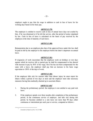 - 23 -
employer ought to pay him his wage in addition to cash in lieu of leave for his
working days based on his basic pay.
ARTICLE (79)
The employee is entitled to receive cash in lieu of annual leave days not availed by
him, if he was dismissed or if he left the service, after the period of notice stipulated
by law. Cash in lieu of leave is calculated on the bases of pay received by the
employee at the time of maturity of such leave.
ARTICLE (80)
Remuneration due to an employee plus that of the approved leave under this law shall
be paid in full by the employer to the employee before the latter's departure on annual
leave.
ARTICLE (81)
If exigencies of work necessitate that the employee work on holidays or rest days
against which he receives full or partial pay he shall be compensated in lieu thereof
with increase in pay by 50% of his wage, but if he has not been compensated for the
same with a leave, the employer shall pay him an increase to his basic wage
equivalent to 150% of the days of work.
ARTICLE (82)
If the employee falls sick for reasons other than labour injury he must report his
illness within a period of two days at most and the employer must take necessary
measures having him medically checked up to ascertain illness.
ARTICLE (83)*
1. During the probationary period, the employee is not entitled to any paid sick
leave.
2. If the employee spends over three months after completion of the probationary
period, in the continuous service of employer, and falls sick during this
period, he becomes entitled to a sick leave not more than 90 days either
continuous or intermittent per each year or service, computed as follows:-
*
Amended by Federal Law No. (12) of 1986.
 