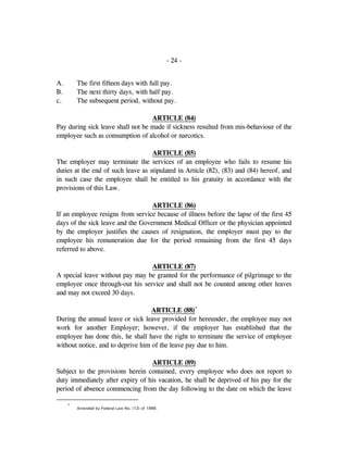 - 24 -
A. The first fifteen days with full pay.
B. The next thirty days, with half pay.
c. The subsequent period, without pay.
ARTICLE (84)
Pay during sick leave shall not be made if sickness resulted from mis-behaviour of the
employee such as consumption of alcohol or narcotics.
ARTICLE (85)
The employer may terminate the services of an employee who fails to resume his
duties at the end of such leave as stipulated in Article (82), (83) and (84) hereof, and
in such case the employee shall be entitled to his gratuity in accordance with the
provisions of this Law.
ARTICLE (86)
If an employee resigns from service because of illness before the lapse of the first 45
days of the sick leave and the Government Medical Officer or the physician appointed
by the employer justifies the causes of resignation, the employer must pay to the
employee his remuneration due for the period remaining from the first 45 days
referred to above.
ARTICLE (87)
A special leave without pay may be granted for the performance of pilgrimage to the
employee once through-out his service and shall not be counted among other leaves
and may not exceed 30 days.
ARTICLE (88)*
During the annual leave or sick leave provided for hereunder, the employee may not
work for another Employer; however, if the employer has established that the
employee has done this, he shall have the right to terminate the service of employee
without notice, and to deprive him of the leave pay due to him.
ARTICLE (89)
Subject to the provisions herein contained, every employee who does not report to
duty immediately after expiry of his vacation, he shall be deprived of his pay for the
period of absence commencing from the day following to the date on which the leave
*
Amended by Federal Law No. (12) of 1986.
 
