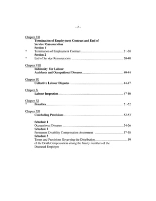 - 2 -
Chapter VII
Termination of Employment Contract and End of
Service Remuneration
Section 1
* Termination of Employment Contract ...........................................31-38
Section 2
* End of Service Remuneration .....................................................38-40
Chapter VIII
Indemnity For Labour
Accidents and Occupational Diseases..........................................40-44
Chapter IX
Collective Labour Disputes.......................................................44-47
Chapter X
Labour Inspection ..................................................................47-50
Chapter XI
* Penalties.............................................................................. 51-52
Chapter XII
Concluding Provisions.............................................................52-53
Schedule 1
Occupational Diseases ..............................................................54-56
Schedule 2
Permanent Disability Compensation Assessment .............................57-58
Schedule 3
Terms and Provisions Governing the Distribution.................................59
of the Death Compensation among the family members of the
Deceased Employee
 