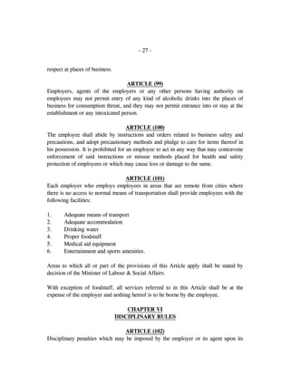 - 27 -
respect at places of business.
ARTICLE (99)
Employers, agents of the employers or any other persons having authority on
employees may not permit entry of any kind of alcoholic drinks into the places of
business for consumption threat, and they may not permit entrance into or stay at the
establishment or any intoxicated person.
ARTICLE (100)
The employee shall abide by instructions and orders related to business safety and
precautions, and adopt precautionary methods and pledge to care for items thereof in
his possession. It is prohibited for an employee to act in any way that may contravene
enforcement of said instructions or misuse methods placed for health and safety
protection of employees or which may cause loss or damage to the same.
ARTICLE (101)
Each employer who employs employees in areas that are remote from cities where
there is no access to normal means of transportation shall provide employees with the
following facilities:
1. Adequate means of transport
2. Adequate accommodation
3. Drinking water
4. Proper foodstuff
5. Medical aid equipment
6. Entertainment and sports amenities.
Areas to which all or part of the provisions of this Article apply shall be stated by
decision of the Minister of Labour & Social Affairs.
With exception of foodstuff, all services referred to in this Article shall be at the
expense of the employer and nothing hereof is to be borne by the employee.
CHAPTER VI
DISCIPLINARY RULES
ARTICLE (102)
Disciplinary penalties which may be imposed by the employer or its agent upon its
 