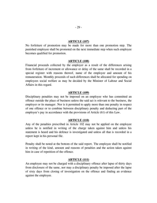 - 29 -
ARTICLE (107)
No forfeiture of promotion may be made for more than one promotion step. The
punished employee shall be promoted on the next immediate step when such employee
becomes qualified for promotion.
ARTICLE (108)
Financial proceeds collected by the employer as a result of the differences arising
from forfeiture of increment or allowance or delay of the same shall be recorded in a
special register with reasons thereof, name of the employee and amount of his
remuneration. Monthly proceeds of such differences shall be allocated for spending on
employees social welfare as may be decided by the Minister of Labour and Social
Affairs in this regard.
ARTICLE (109)
Disciplinary penalties may not be imposed on an employee who has committed an
offence outside the place of business unless the said act is relevant to the business, the
employer or its manager. Nor is it permitted to apply more than one penalty in respect
of one offence or to combine between disciplinary penalty and deducting part of the
employee's pay in accordance with the provisions of Article (61) of this Law.
ARTICLE (110)
Any of the penalties prescribed in Article 102 may not be applied on the employee
unless he is notified in writing of the charge taken against him and unless his
statement is heard and his defence is investigated and unless all that is recorded in a
report kept in his personal file.
Penalty shall be noted at the bottom of the said report. The employee shall be notified
in writing of the kind, amount and reasons of penalties and the action taken against
him in case of repetition of the offence.
ARTICLE (111)
An employee may not be charged with a disciplinary offence after lapse of thirty days
from disclosure of the same, nor may a disciplinary penalty be imposed after the lapse
of sixty days from closing of investigation on the offence and finding an evidence
against the employee.
 