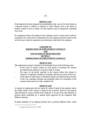 - 30 -
ARTICLE (112)*
If the employee has been charged with premeditated crime, such as his involvement in
a physical assault or robbery of property or other offenses such as the abuse of
honesty, breach of trust or strikes, the said employee may be temporarily suspended
from work.
If a judgement releases the employee from standing a trial or acquits him he shall be
reinstated to his work and his remuneration for the suspension period be paid to him
in full in cases where his suspension was maliciously contrived by the employer.
CHAPTER VII
TERMINATION OF EMPLOYMENT CONTRACT
AND
END OF SERVICE REMUNERATION
SECTION 1
TERMINATION OF EMPLOYMENT CONTRACT
ARTICLE (113)
The employment contract is deemed to be terminated in any of the following cases:
- In the event of mutual consent by both parties to terminate the contract
provided that the employee's consent is made in writing.
- On expiry of the period specified in the contract unless the contract is
expressly or implicitly extended in accordance with the provisions of this Law.
- At the option of either party in unlimited contracts provided that the provisions
of this Law regarding warnings and acceptable causes for termination of the
contract without abuse are fully complied with.
ARTICLE (114)
A contract of employment shall not expire by reason of death of the employer unless
the subject matter of the contract is related to him in person. However, the contract
shall terminate by reason of death of the employee or in case of his total disability to
perform duties established by a medical report approved by the competent State
Medical Authority.
If partial disability of an employee permits him to perform different duties which
*
Amended by Federal Law No. (12) of 1986.
 