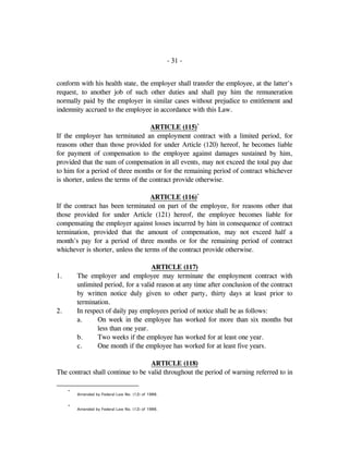- 31 -
conform with his health state, the employer shall transfer the employee, at the latter's
request, to another job of such other duties and shall pay him the remuneration
normally paid by the employer in similar cases without prejudice to entitlement and
indemnity accrued to the employee in accordance with this Law.
ARTICLE (115)*
If the employer has terminated an employment contract with a limited period, for
reasons other than those provided for under Article (120) hereof, he becomes liable
for payment of compensation to the employee against damages sustained by him,
provided that the sum of compensation in all events, may not exceed the total pay due
to him for a period of three months or for the remaining period of contract whichever
is shorter, unless the terms of the contract provide otherwise.
ARTICLE (116)*
If the contract has been terminated on part of the employee, for reasons other that
those provided for under Article (121) hereof, the employee becomes liable for
compensating the employer against losses incurred by him in consequence of contract
termination, provided that the amount of compensation, may not exceed half a
month's pay for a period of three months or for the remaining period of contract
whichever is shorter, unless the terms of the contract provide otherwise.
ARTICLE (117)
1. The employer and employee may terminate the employment contract with
unlimited period, for a valid reason at any time after conclusion of the contract
by written notice duly given to other party, thirty days at least prior to
termination.
2. In respect of daily pay employees period of notice shall be as follows:
a. On week in the employee has worked for more than six months but
less than one year.
b. Two weeks if the employee has worked for at least one year.
c. One month if the employee has worked for at least five years.
ARTICLE (118)
The contract shall continue to be valid throughout the period of warning referred to in
*
Amended by Federal Law No. (12) of 1986.
*
Amended by Federal Law No. (12) of 1986.
 