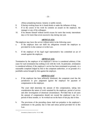 - 33 -
offence prejudicing honour, honesty or public morals.
8. If during working hours he is found drunk or under the influence of drug.
9. If in the course of his work he commits an assault on the employer, the
manager or any of his colleagues.
10. If he absents himself without lawful excuse for more that twenty intermittent
days or for more than seven successive day during one year.
ARTICLE (121)
The employee may leave the service without notice in the following cases:
a. If the employer does not fulfil his obligations towards the employee as
provided for in the contract or in this Law.
b. If the employer of his legal regal representative has committed an act of
assault against the employee.
ARTICLE (122)
Termination by the employer of an employee's service is considered arbitrary if the
cause for such termination has nothing to do with the work. In particular, termination
is considered arbitrary if the employee's service has been terminated on grounds, or a
reasonable complaint lodged by him to the competent authorities, or on grounds of a
justifiable action brought by him against the employer.
ARTICLE (123)*
a. If the employee has been arbitrarily dismissed, the competent court has the
jurisdiction to give judgement against the employer for payment of
compensation to the employee.
The court shall determine the amount of this compensation, taking into
consideration the nature of work sustained by the employee, period of service
and after investigation of dismissal circumstances. Provided that in all cases
the amount of compensation should not exceed the employee's pay for a
period of three months, to be worked out on the basis of last pay due to him.
b. The provisions of the preceding clause shall not prejudice to the employee's
entitlement to the gratuity due to him and notice period provided for in this
Law.
*
Amended by Federal Law No. (12) of 1986.
 