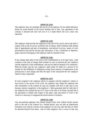 - 34 -
ARTICLE (124)
The employer may not terminate the service of an employee for his health deficiency
before he avails himself of the leaves lawfully due to him. Any agreement to the
contrary is deemed null and void even if it is made before this Law comes into
operation.
ARTICLE (125)
The employer shall provide the employee at the end of his service and at the latter's
request with an end of service certificate free of charge. Said Certificate shall include
date of appointment and date of termination, total period of service, nature of work
performed by him and his last pay plus allowances, if any. Certificates or diplomas,
papers and tools belonging to the employee shall be returned to him.
ARTICLE (126)
If any change takes place in the form of the establishment or in its legal status, valid
contracts at the time of change shall continue to exist so between the new employer
and the employees of the establishment, and service shall be deemed to be continuous.
Both the former and the new employers shall jointly be liable for a period of six
months for the fulfillment of obligations arising from contracts of employment in the
period prior to such change and after the lapse of the said period the new employer
shall be solely responsible.
ARTICLE (127)
If work assigned to the employee allows to acquaint with the employer's clients or
have access to the secrets of his work, the employer may oblige the employee that
after termination of the contract he may not compete with him or take part in any
business interest competitive to the employer's. Such agreement shall be valid only if
the employee has reached the age of 21 years at the time of its being executed and if
the agreement is limited with respect to the place, time and nature of work to the
extent as is necessary to safeguard the lawful interest of business.
ARTICLE (128)
Any non-national employee who absents himself from work without lawful reasons
prior to the end of the contract for a limited period, may not take up employment
elsewhere even with the consent of the employer for one year after the date on which
he absented himself from duties. And no other employer who is aware of that may
 