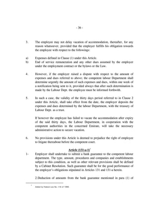 - 36 -
3. The employee may not delay vacation of accommodation, thereafter, for any
reason whatsoever, provided that the employer fulfills his obligation towards
the employee with respect to the followings:
a) Expenses defined in Clause (1) under this Article.
b) End of service remuneration and any other dues assumed by the employer
under the employment contract or the bylaws or the Law.
4. However, if the employer raised a dispute with respect to the amount of
expenses and dues referred to above; the competent labour Department shall
determine urgently the amount of such expenses and dues, within one week of
a notification being sent to it, provided always that after such determination is
made by the Labour Dept. the employee must be informed forthwith.
5. In such a case, the validity of the thirty days period referred to in Clause 2
under this Article, shall take effect from the date, the employer deposits the
expenses and dues determined by the labour Department, with the treasury of
Labour Dept. as a trust.
If however the employee has failed to vacate the accommodation after expiry
of the said thirty days, the Labour Department, in cooperation with the
competent authorities in the concerned Emirate, will take the necessary
administrative action to secure vacation.
6. No provisions under this Article is deemed to prejudice the right of employee
to litigate thereabout before the competent court.
Article (131-a-1)*
1- Employer shall undertake to submit a bank guarantee to the competent labour
department. The type, amount, procedures and companies and establishments
subject to this condition, as well as other relevant provisions shall be defined
by a Cabinet Resolution. Such guarantee shall be for the good performance of
the employer's obligations stipulated in Articles 131 and 131-a herein.
2.Deduction of amounts from the bank guarantee mentioned in para (1) of
*
Added by Federal Law No. (14) of 1999.
 