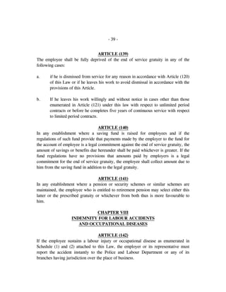 - 39 -
ARTICLE (139)
The employee shall be fully deprived of the end of service gratuity in any of the
following cases:
a. if he is dismissed from service for any reason in accordance with Article (120)
of this Law or if he leaves his work to avoid dismissal in accordance with the
provisions of this Article.
b. If he leaves his work willingly and without notice in cases other than those
enumerated in Article (121) under this law with respect to unlimited period
contracts or before he completes five years of continuous service with respect
to limited period contracts.
ARTICLE (140)
In any establishment where a saving fund is raised for employees and if the
regulations of such fund provide that payments made by the employer to the fund for
the account of employee is a legal commitment against the end of service gratuity, the
amount of savings or benefits due hereunder shall be paid whichever is greater. If the
fund regulations have no provisions that amounts paid by employers is a legal
commitment for the end of service gratuity, the employee shall collect amount due to
him from the saving fund in addition to the legal gratuity.
ARTICLE (141)
In any establishment where a pension or security schemes or similar schemes are
maintained, the employee who is entitled to retirement pension may select either this
latter or the prescribed gratuity or whichever from both thus is more favourable to
him.
CHAPTER VIII
INDEMNITY FOR LABOUR ACCIDENTS
AND OCCUPATIONAL DISEASES
ARTICLE (142)
If the employee sustains a labour injury or occupational disease as enumerated in
Schedule (1) and (2) attached to this Law, the employer or its representative must
report the accident instantly to the Police and Labour Department or any of its
branches having jurisdiction over the place of business.
 