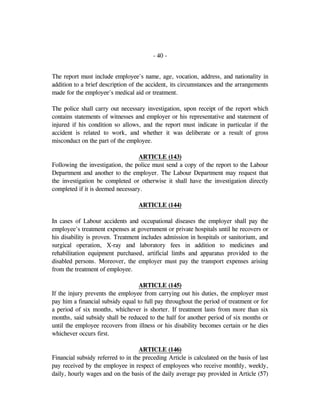 - 40 -
The report must include employee's name, age, vocation, address, and nationality in
addition to a brief description of the accident, its circumstances and the arrangements
made for the employee's medical aid or treatment.
The police shall carry out necessary investigation, upon receipt of the report which
contains statements of witnesses and employer or his representative and statement of
injured if his condition so allows, and the report must indicate in particular if the
accident is related to work, and whether it was deliberate or a result of gross
misconduct on the part of the employee.
ARTICLE (143)
Following the investigation, the police must send a copy of the report to the Labour
Department and another to the employer. The Labour Department may request that
the investigation be completed or otherwise it shall have the investigation directly
completed if it is deemed necessary.
ARTICLE (144)
In cases of Labour accidents and occupational diseases the employer shall pay the
employee's treatment expenses at government or private hospitals until he recovers or
his disability is proven. Treatment includes admission in hospitals or sanitorium, and
surgical operation, X-ray and laboratory fees in addition to medicines and
rehabilitation equipment purchased, artificial limbs and apparatus provided to the
disabled persons. Moreover, the employer must pay the transport expenses arising
from the treatment of employee.
ARTICLE (145)
If the injury prevents the employee from carrying out his duties, the employer must
pay him a financial subsidy equal to full pay throughout the period of treatment or for
a period of six months, whichever is shorter. If treatment lasts from more than six
months, said subsidy shall be reduced to the half for another period of six months or
until the employee recovers from illness or his disability becomes certain or he dies
whichever occurs first.
ARTICLE (146)
Financial subsidy referred to in the preceding Article is calculated on the basis of last
pay received by the employee in respect of employees who receive monthly, weekly,
daily, hourly wages and on the basis of the daily average pay provided in Article (57)
 