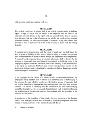 - 41 -
with respect to employees on piece work pay.
ARTICLE (147)
The medical practitioner in charge shall at the end of treatment make a duplicate
report, a copy of which shall be handed to the employee and the other to the
employer, and shall defined in the report kind and cause of injury, date of accident,
its relation to work and period of treatment and whether the employee has sustained
permanent infirmity, or otherwise and degree of disability, if any, and whether such
disability is total or partial as well as his ability to carry on duties with the existing
disability.
ARTICLE (148)
If a dispute arises in connection with the extent of employee's physical fitness for
work or grade of disability or other matters related to injury or treatment, the question
must be referred to the Minister of Health through the competent Labour Department.
A medical board comprising three government physicians shall be formed by the
Ministry of Health each time such dispute is referred to it to decide the extent of the
employee's physical fitness for service or grade of his disability or any matter related
to the injury and treatment. The board may consult with specialized experts and the
decision of the board shall be final and forwarded to the Labour Department to take
necessary steps for its execution.
ARTICLE (149)
If the employee dies as a result of a labour accident or occupational disease, the
employee's family members shall be entitled to an indemnity equal to the basic pay of
the employee for a period of 24 months, provided that the amount of indemnity shall
not be less than eighteen thousand Dirhams and not more than thirty five thousand
Dirhams. The amount of indemnity shall be calculated on the basis of the last pay
earned by the employee prior to his death. Such indemnity shall be distributed among
the beneficiaries of the deceased employee in accordance with the provisions of the
schedule attached hereto.
In application of the provisions of this Article, the term "members of the deceased
family" shall mean such persons who at the time of death of the employee used to be
entirely or mainly supported by the income of deceased, that is:
a. Widow or widower
 